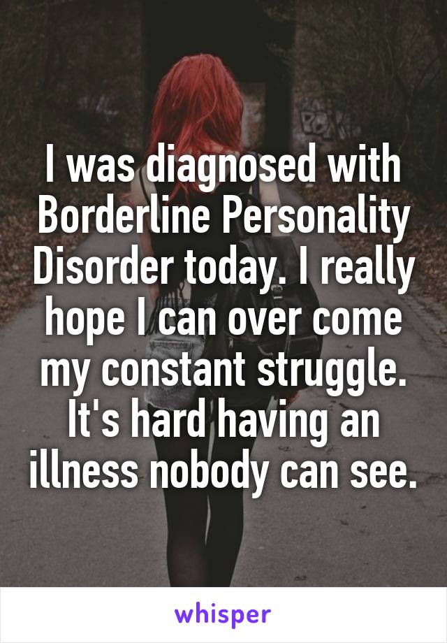 I was diagnosed with Borderline Personality Disorder today. I really hope I can over come my constant struggle. It's hard having an illness nobody can see.