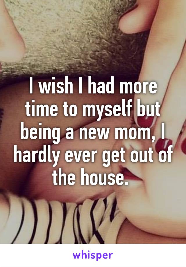I wish I had more time to myself but being a new mom, I hardly ever get out of the house. 