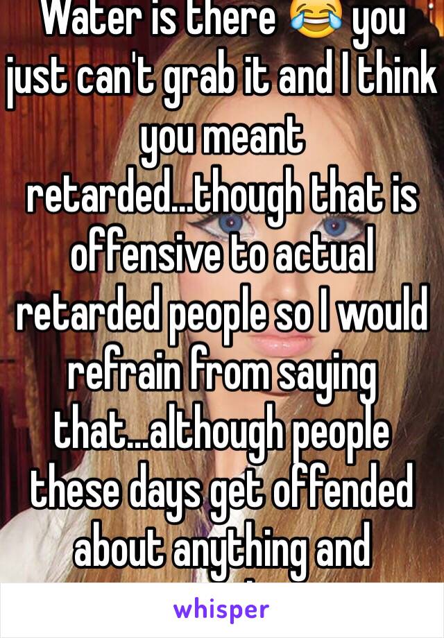 Water is there 😂 you just can't grab it and I think you meant retarded...though that is offensive to actual retarded people so I would refrain from saying that...although people these days get offended about anything and everything 