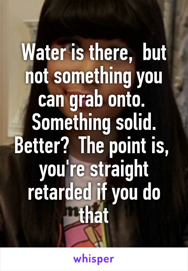 Water is there,  but not something you can grab onto.  Something solid. Better?  The point is,  you're straight retarded if you do that