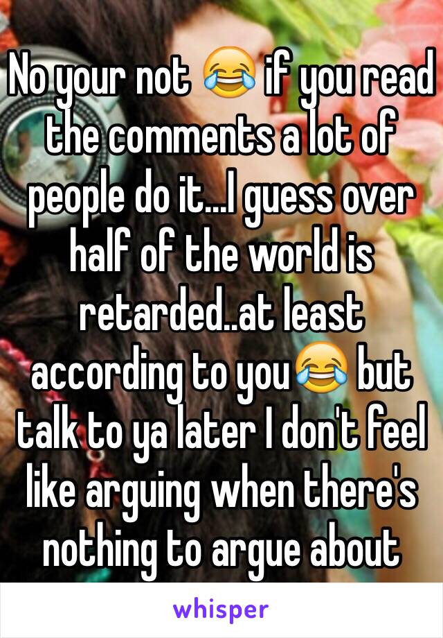 No your not 😂 if you read the comments a lot of people do it...I guess over half of the world is retarded..at least according to you😂 but talk to ya later I don't feel like arguing when there's nothing to argue about 