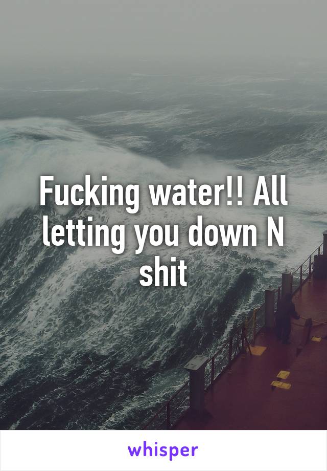 Fucking water!! All letting you down N shit