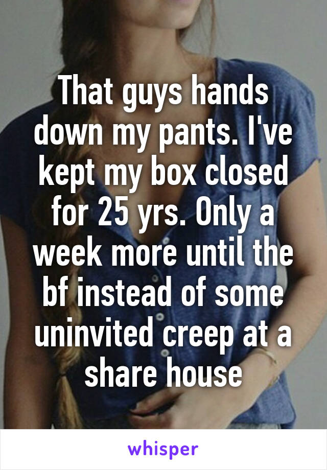 That guys hands down my pants. I've kept my box closed for 25 yrs. Only a week more until the bf instead of some uninvited creep at a share house