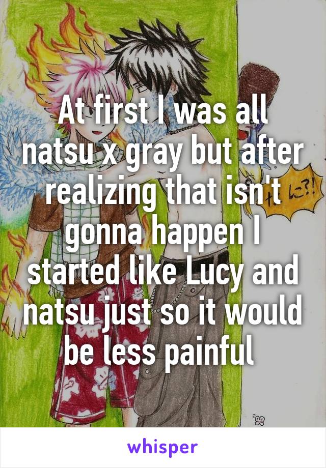 At first I was all natsu x gray but after realizing that isn't gonna happen I started like Lucy and natsu just so it would be less painful 