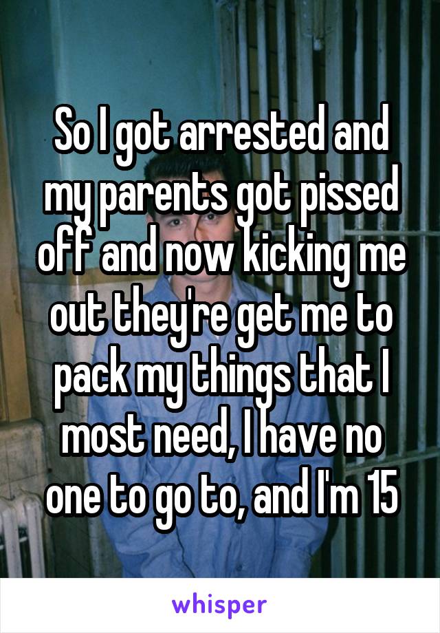 So I got arrested and my parents got pissed off and now kicking me out they're get me to pack my things that I most need, I have no one to go to, and I'm 15
