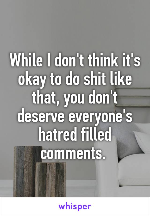 While I don't think it's okay to do shit like that, you don't deserve everyone's hatred filled comments. 