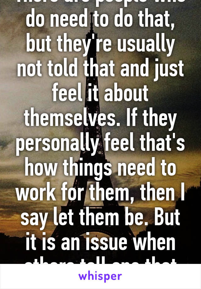 There are people who do need to do that, but they're usually not told that and just feel it about themselves. If they personally feel that's how things need to work for them, then I say let them be. But it is an issue when others tell one that shit.