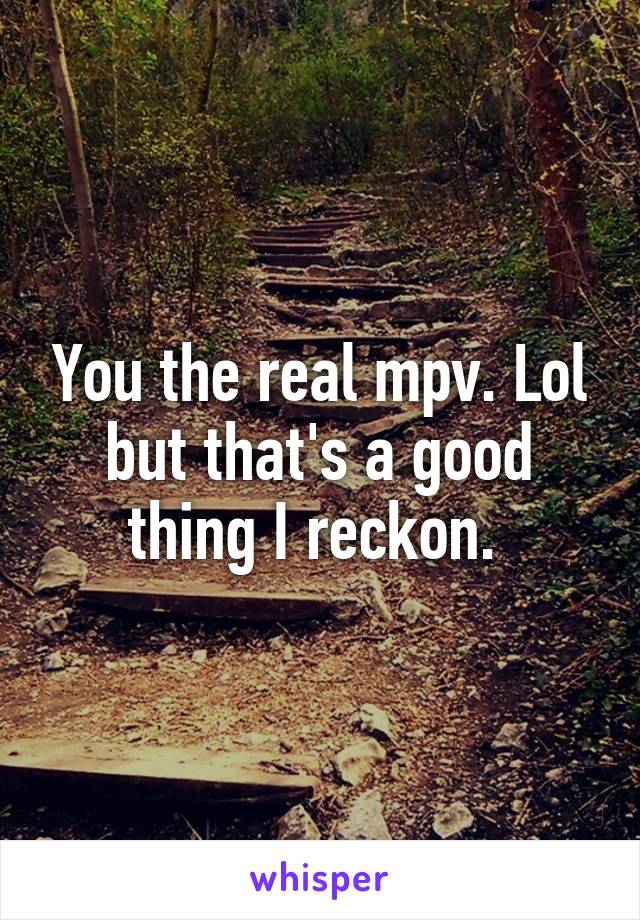 You the real mpv. Lol but that's a good thing I reckon. 