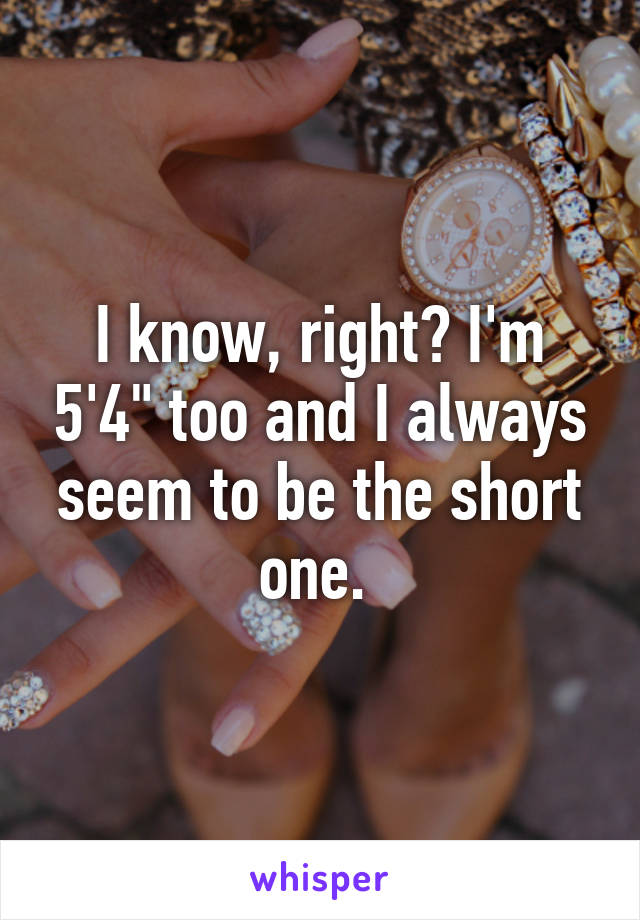 I know, right? I'm 5'4" too and I always seem to be the short one. 