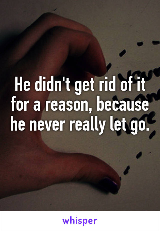 He didn't get rid of it for a reason, because he never really let go. 