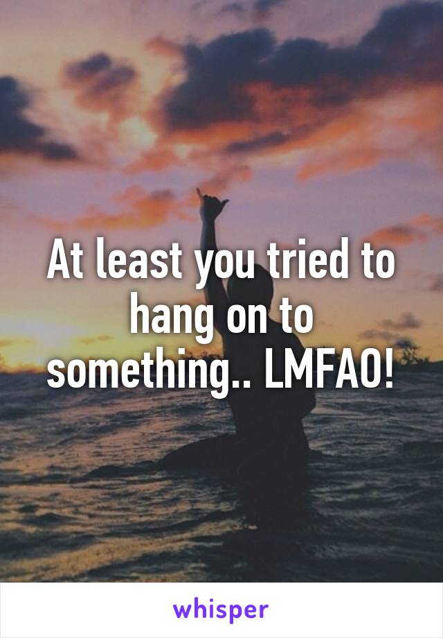 At least you tried to hang on to something.. LMFAO!