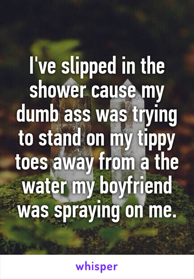 I've slipped in the shower cause my dumb ass was trying to stand on my tippy toes away from a the water my boyfriend was spraying on me.