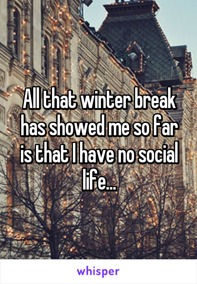 All that winter break has showed me so far is that I have no social life...