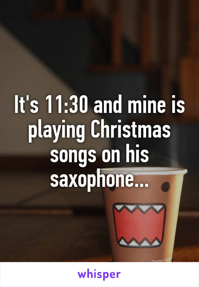 It's 11:30 and mine is playing Christmas songs on his saxophone...