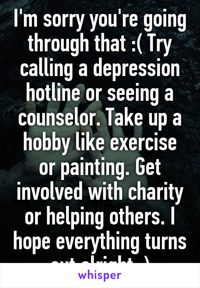 I'm sorry you're going through that :( Try calling a depression hotline or seeing a counselor. Take up a hobby like exercise or painting. Get involved with charity or helping others. I hope everything turns out alright :)