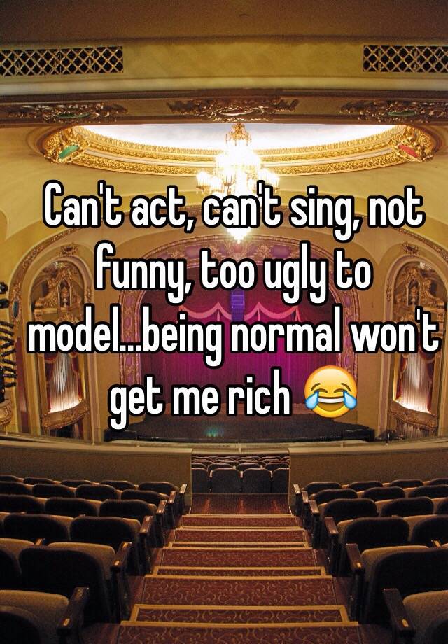 Can't act, can't sing, not funny, too ugly to model...being normal won't get me rich 😂