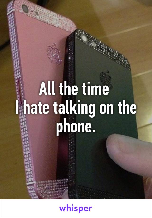 All the time 
I hate talking on the phone.