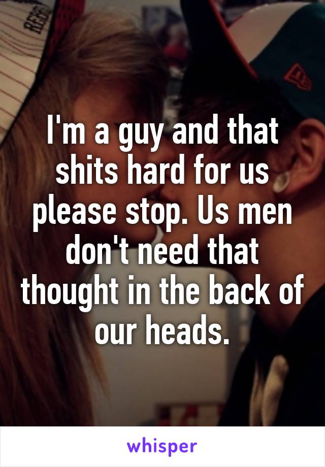 I'm a guy and that shits hard for us please stop. Us men don't need that thought in the back of our heads.
