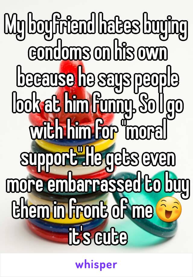 My boyfriend hates buying condoms on his own because he says people look at him funny. So I go with him for "moral support".He gets even more embarrassed to buy them in front of me😄 it's cute