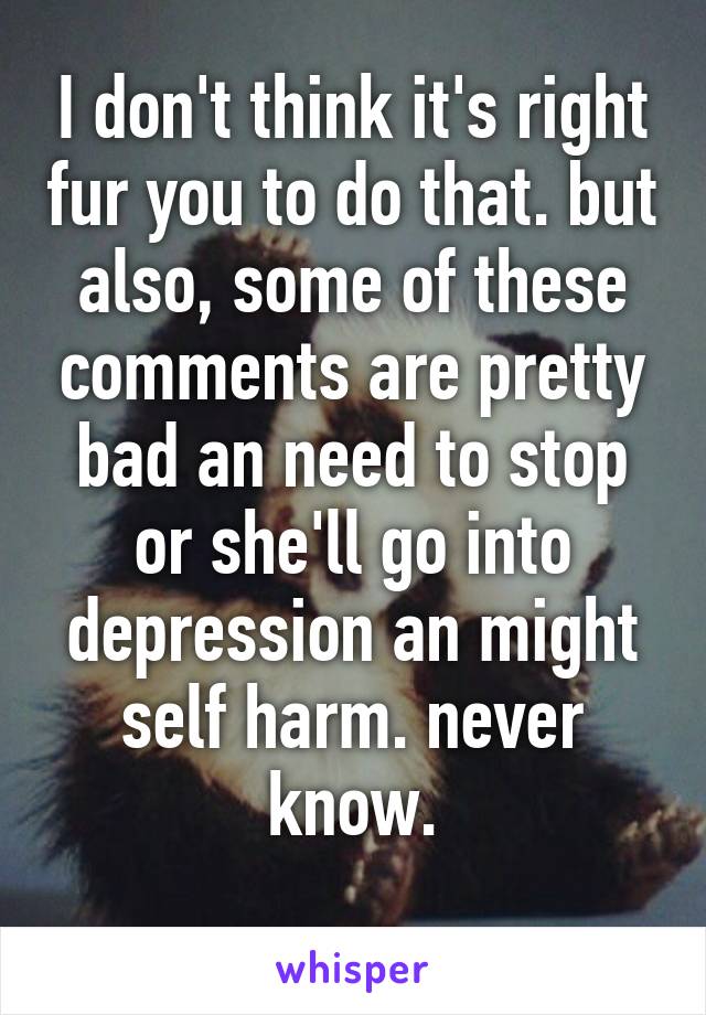 I don't think it's right fur you to do that. but also, some of these comments are pretty bad an need to stop or she'll go into depression an might self harm. never know.
