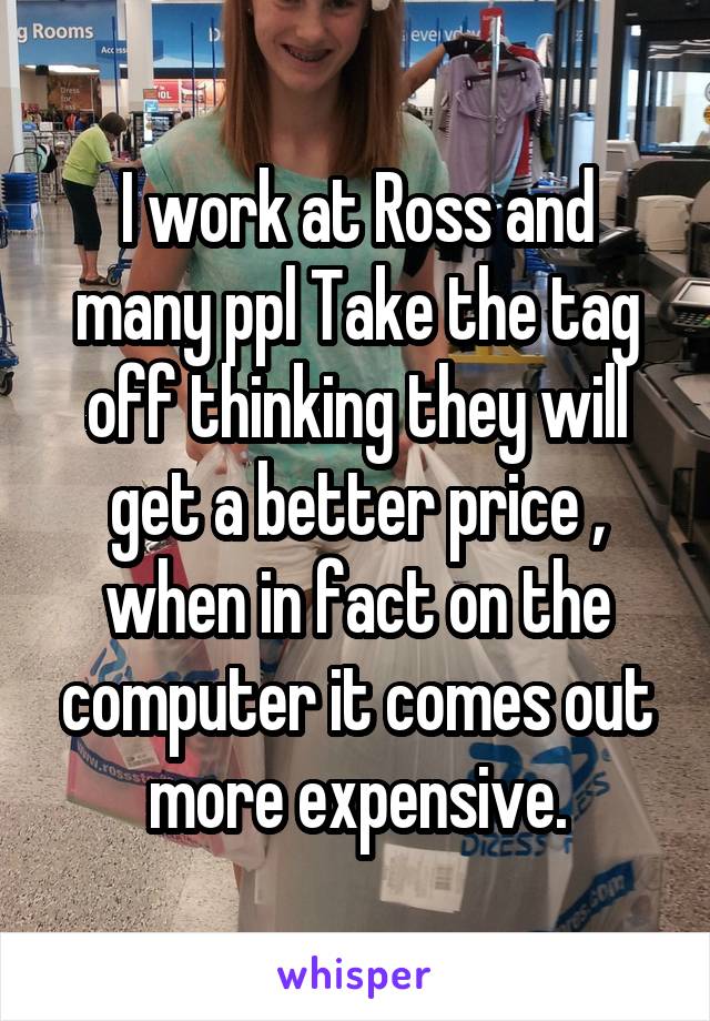 I work at Ross and many ppl Take the tag off thinking they will get a better price , when in fact on the computer it comes out more expensive.