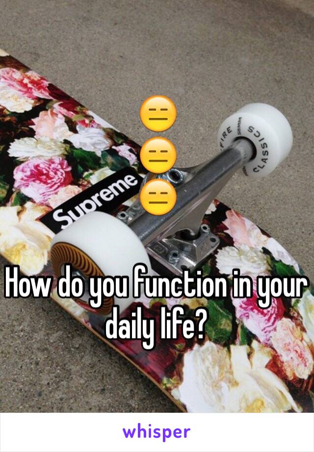 😑
😑
😑

How do you function in your daily life?