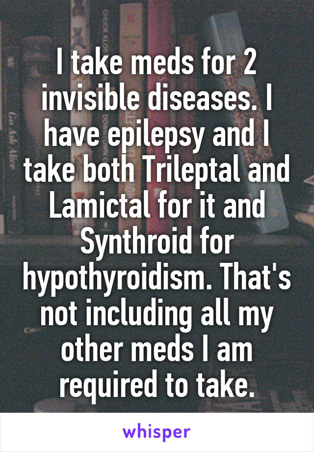 I take meds for 2 invisible diseases. I have epilepsy and I take both Trileptal and Lamictal for it and Synthroid for hypothyroidism. That's not including all my other meds I am required to take.