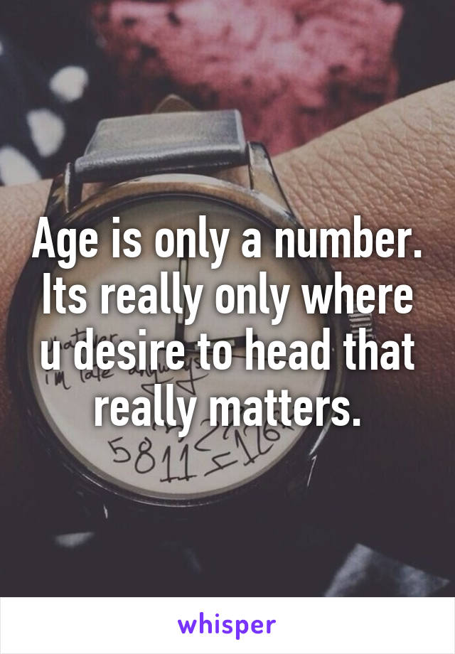 Age is only a number. Its really only where u desire to head that really matters.