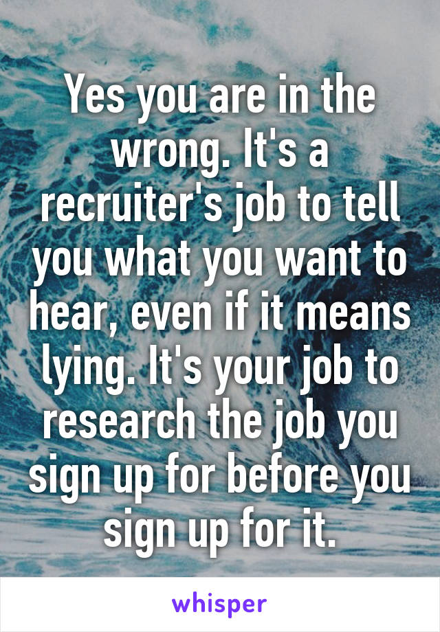 Yes you are in the wrong. It's a recruiter's job to tell you what you want to hear, even if it means lying. It's your job to research the job you sign up for before you sign up for it.