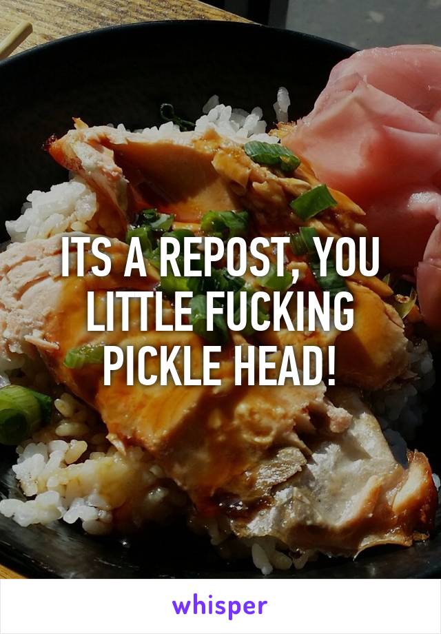 ITS A REPOST, YOU LITTLE FUCKING PICKLE HEAD!