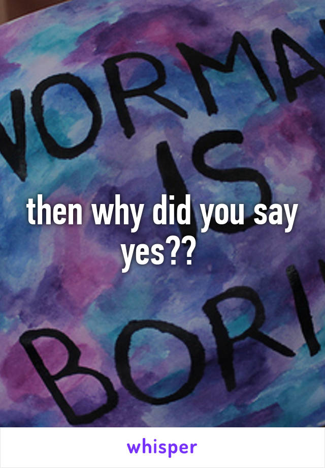 then why did you say yes?? 