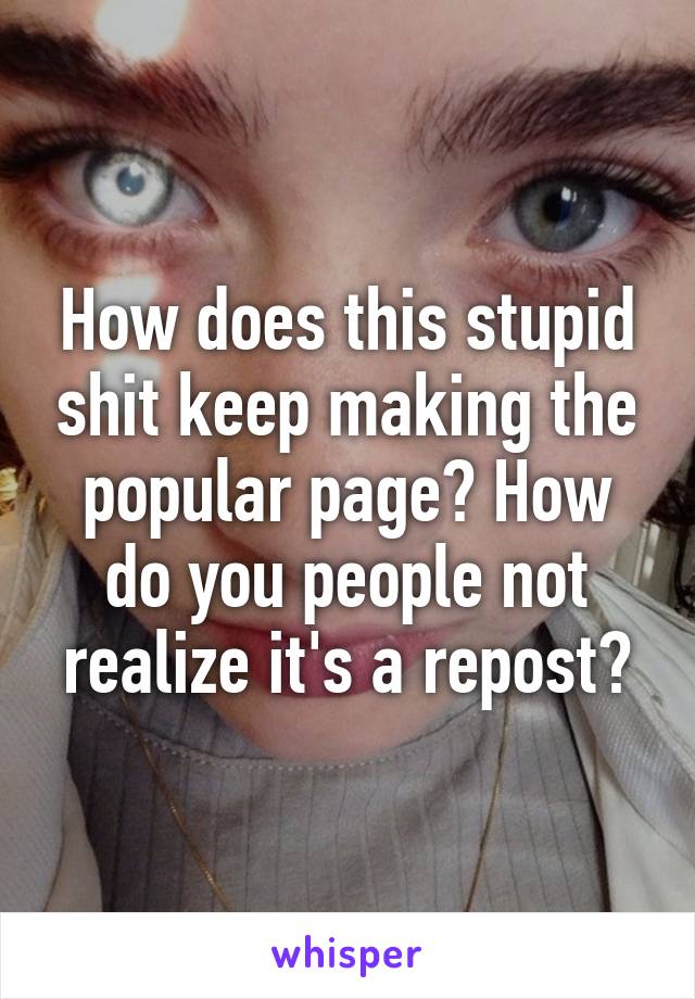 How does this stupid shit keep making the popular page? How do you people not realize it's a repost?