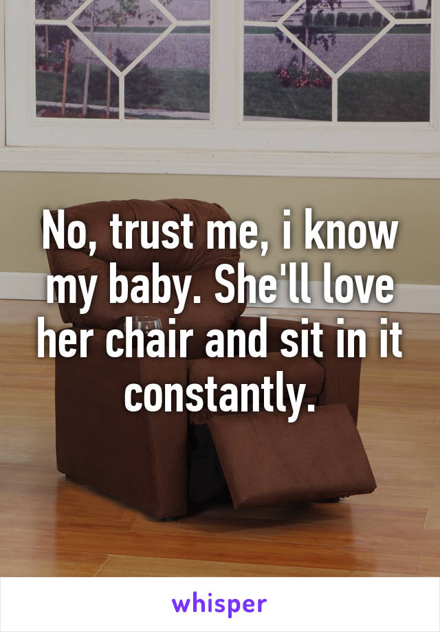 No, trust me, i know my baby. She'll love her chair and sit in it constantly.