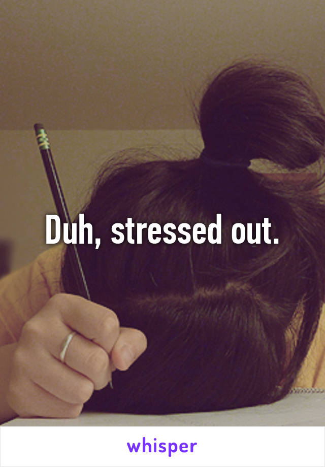 Duh, stressed out.