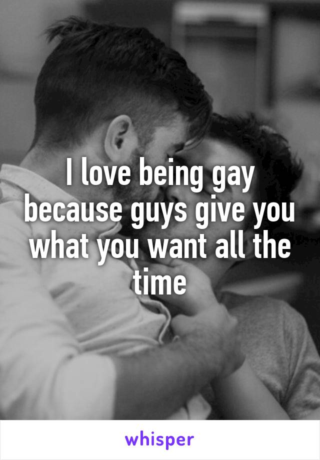 I love being gay because guys give you what you want all the time