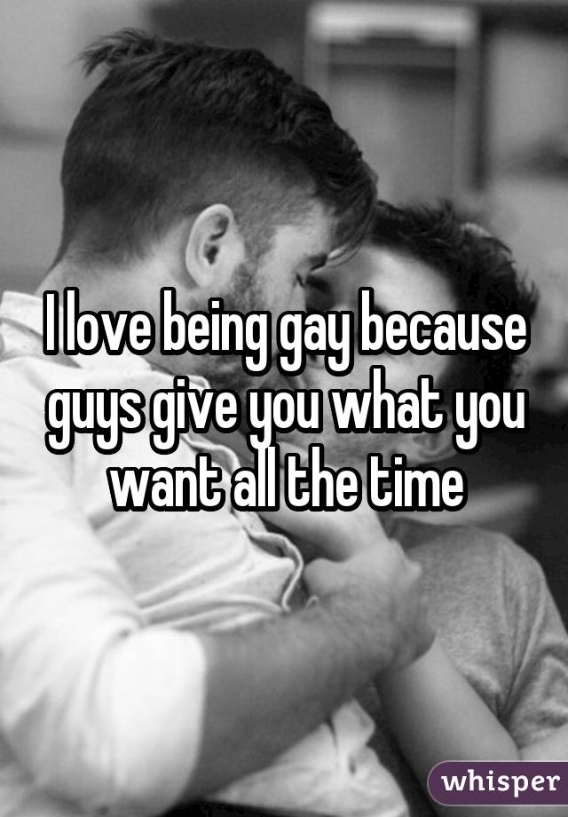 I love being gay because guys give you what you want all the time