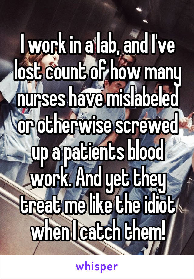 I work in a lab, and I've lost count of how many nurses have mislabeled or otherwise screwed up a patients blood work. And yet they treat me like the idiot when I catch them!