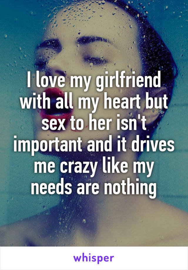 I love my girlfriend with all my heart but sex to her isn't important and it drives me crazy like my needs are nothing