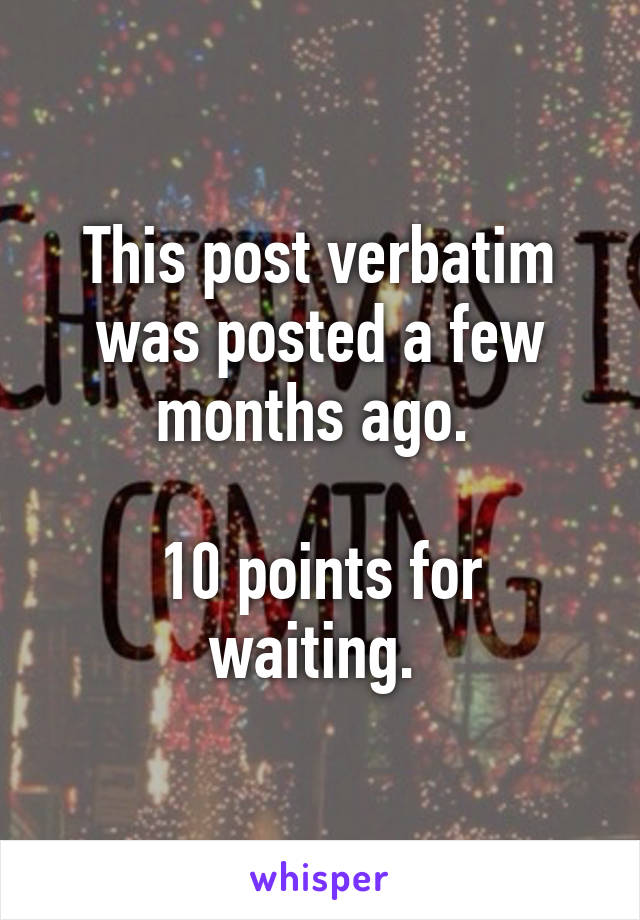 This post verbatim was posted a few months ago. 

10 points for waiting. 