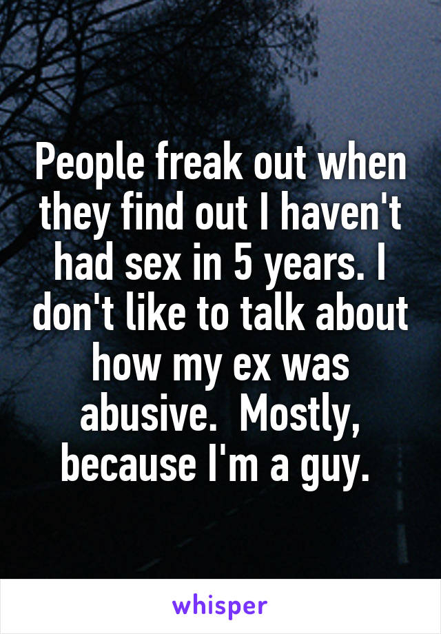 People freak out when they find out I haven't had sex in 5 years. I don't like to talk about how my ex was abusive.  Mostly, because I'm a guy. 