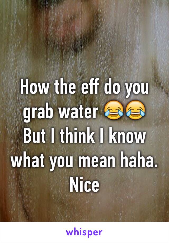 How the eff do you grab water 😂😂
But I think I know what you mean haha.
Nice 
