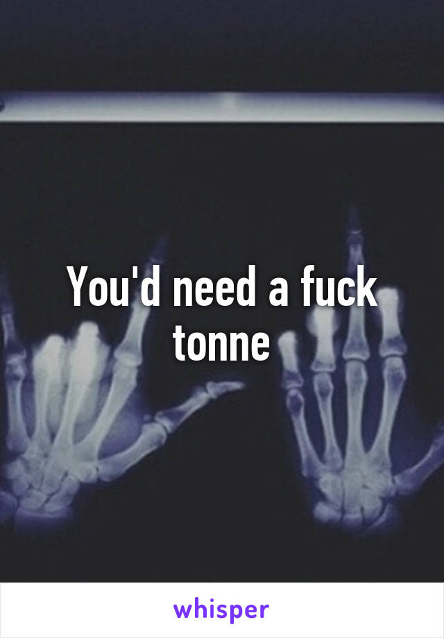 You'd need a fuck tonne