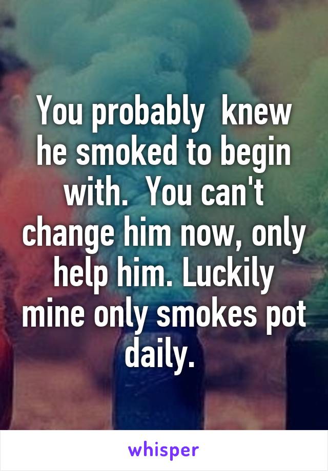 You probably  knew he smoked to begin with.  You can't change him now, only help him. Luckily mine only smokes pot daily. 