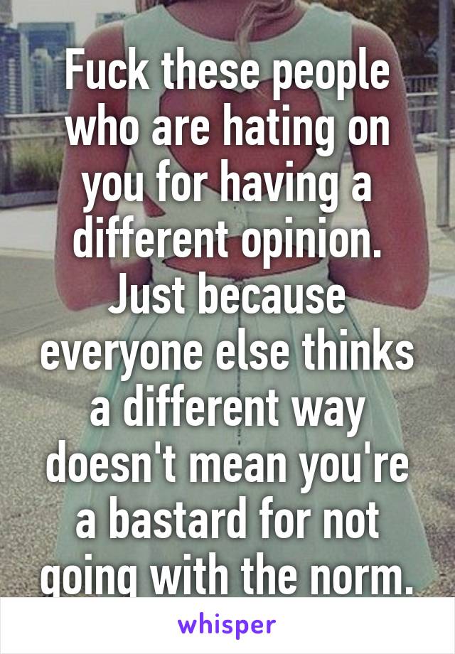 Fuck these people who are hating on you for having a different opinion. Just because everyone else thinks a different way doesn't mean you're a bastard for not going with the norm.