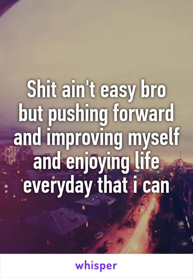 Shit ain't easy bro but pushing forward and improving myself and enjoying life everyday that i can