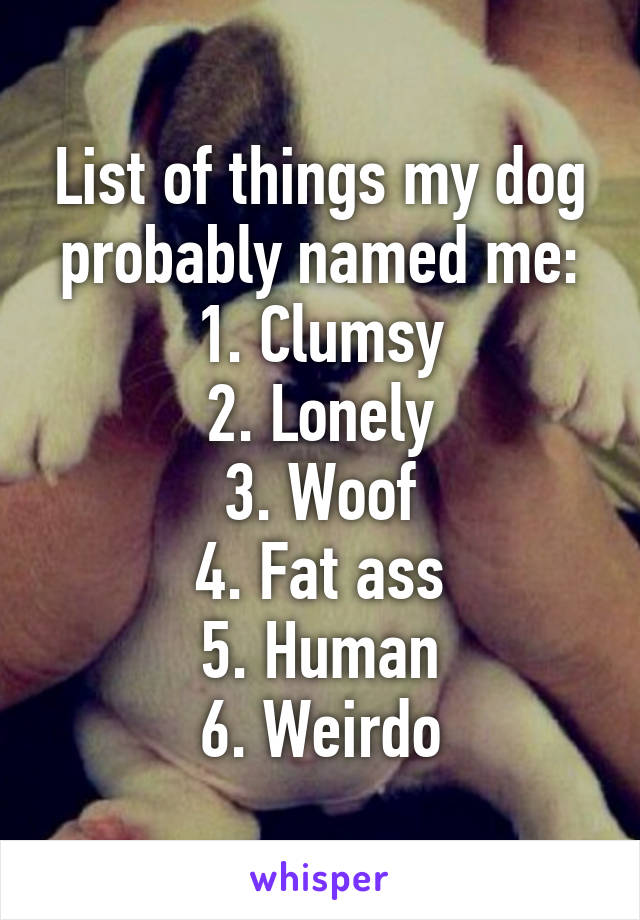 List of things my dog probably named me:
1. Clumsy
2. Lonely
3. Woof
4. Fat ass
5. Human
6. Weirdo