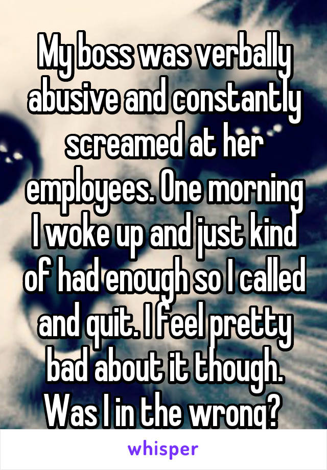 My boss was verbally abusive and constantly screamed at her employees. One morning I woke up and just kind of had enough so I called and quit. I feel pretty bad about it though. Was I in the wrong? 