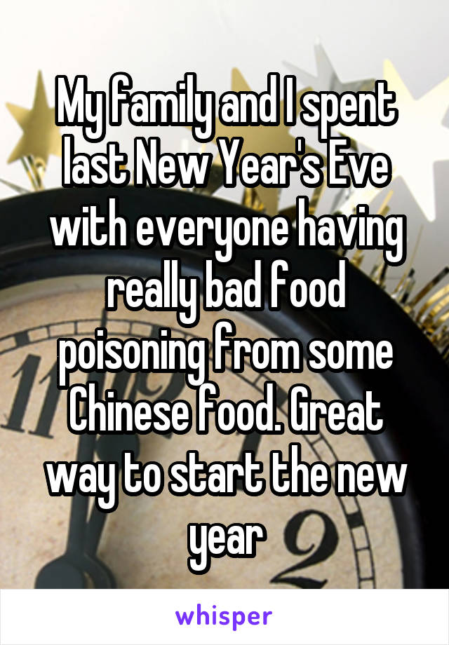 My family and I spent last New Year's Eve with everyone having really bad food poisoning from some Chinese food. Great way to start the new year
