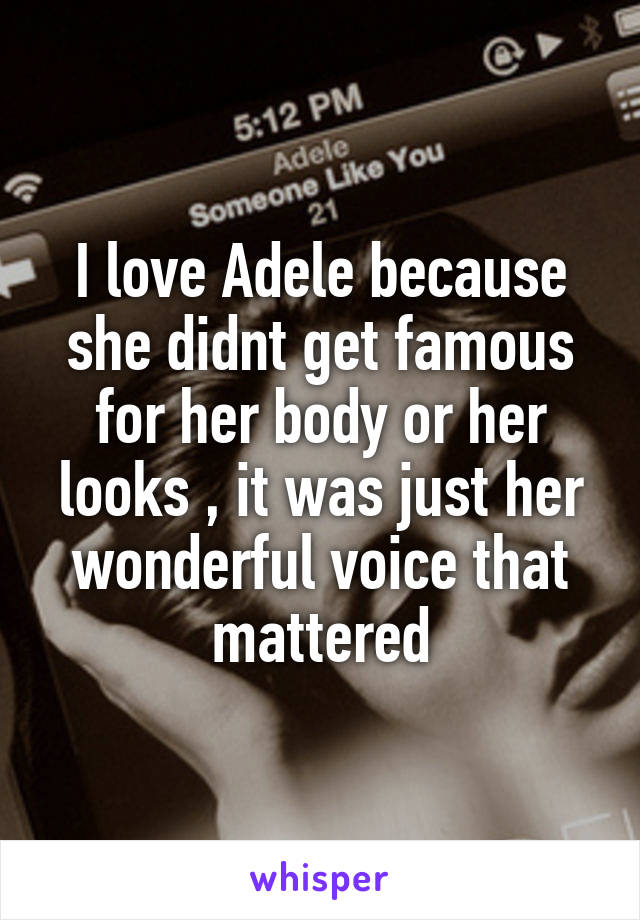 I love Adele because she didnt get famous for her body or her looks , it was just her wonderful voice that mattered