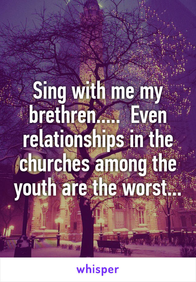 Sing with me my brethren.....  Even relationships in the churches among the youth are the worst...
